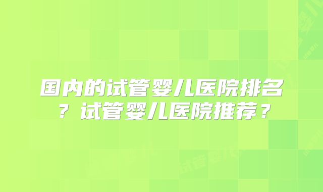 国内的试管婴儿医院排名？试管婴儿医院推荐？