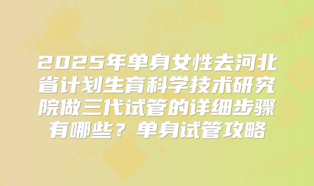 2025年单身女性去河北省计划生育科学技术研究院做三代试管的详细步骤有哪些？单身试管攻略
