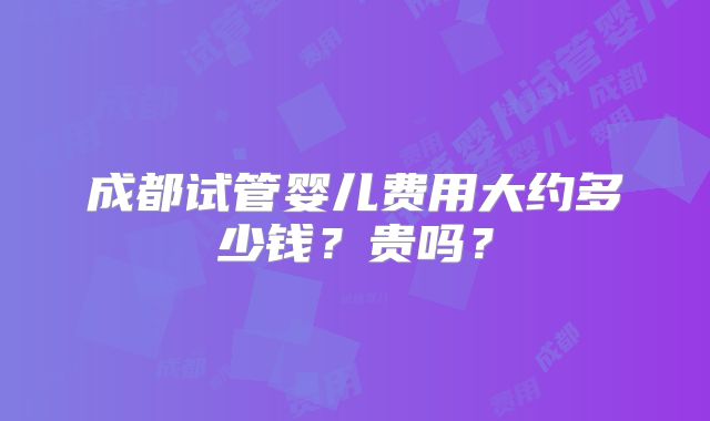 成都试管婴儿费用大约多少钱？贵吗？
