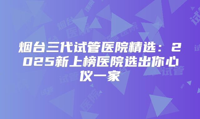 烟台三代试管医院精选：2025新上榜医院选出你心仪一家
