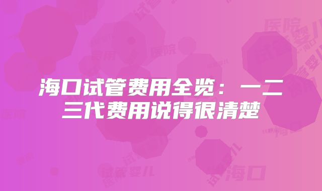 海口试管费用全览：一二三代费用说得很清楚