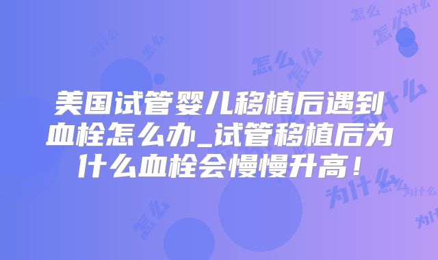 美国试管婴儿移植后遇到血栓怎么办_试管移植后为什么血栓会慢慢升高！