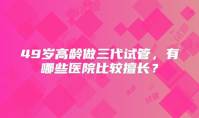 49岁高龄做三代试管,有哪些医院比较擅长?