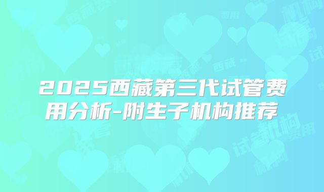 2025西藏第三代试管费用分析-附生子机构推荐