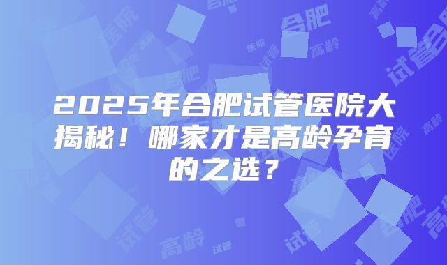 2025年合肥试管医院大揭秘！哪家才是高龄孕育的之选？