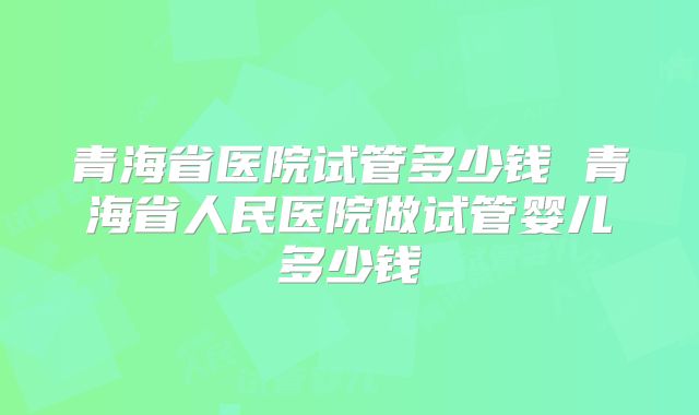 青海省医院试管多少钱 青海省人民医院做试管婴儿多少钱