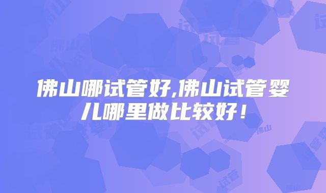 佛山哪试管好,佛山试管婴儿哪里做比较好!