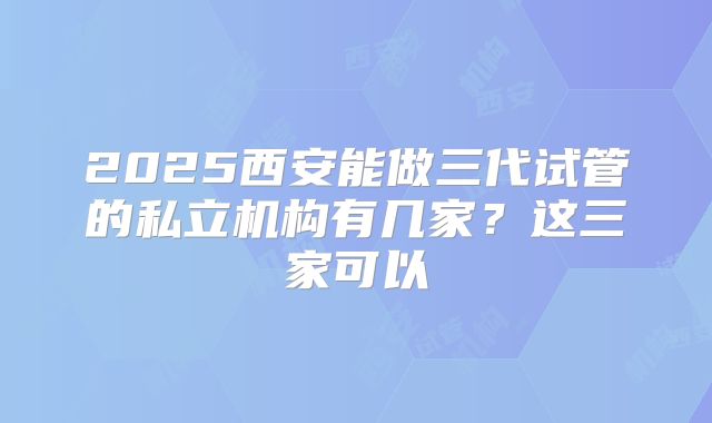 2025西安能做三代试管的私立机构有几家？这三家可以