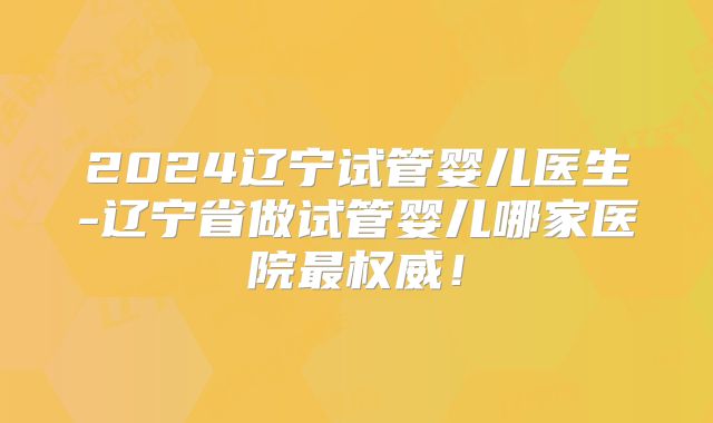 2024辽宁试管婴儿医生-辽宁省做试管婴儿哪家医院最权威！
