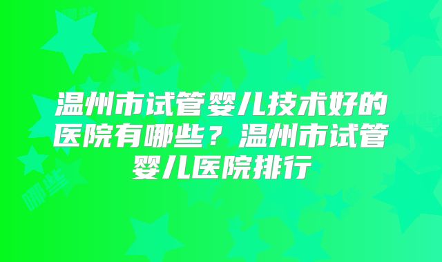温州市试管婴儿技术好的医院有哪些？温州市试管婴儿医院排行