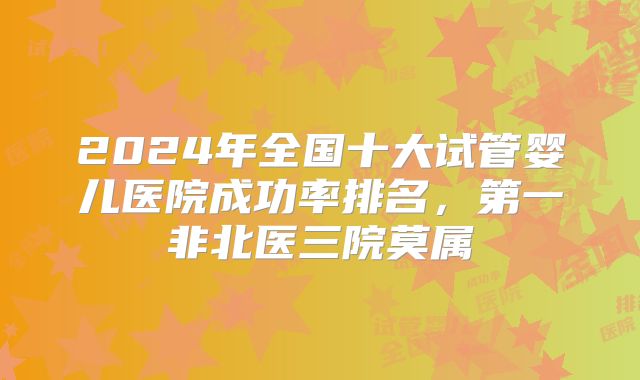 2024年全国十大试管婴儿医院成功率排名，第一非北医三院莫属