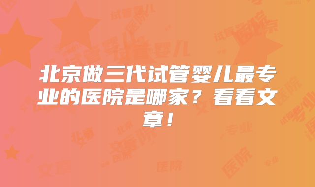 北京做三代试管婴儿最专业的医院是哪家？看看文章！