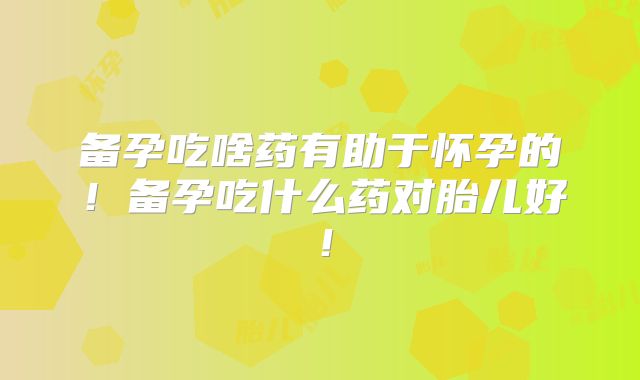 备孕吃啥药有助于怀孕的！备孕吃什么药对胎儿好！