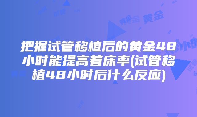 把握试管移植后的黄金48小时能提高着床率(试管移植48小时后什么反应)
