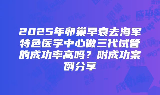 2025年卵巢早衰去海军特色医学中心做三代试管的成功率高吗？附成功案例分享