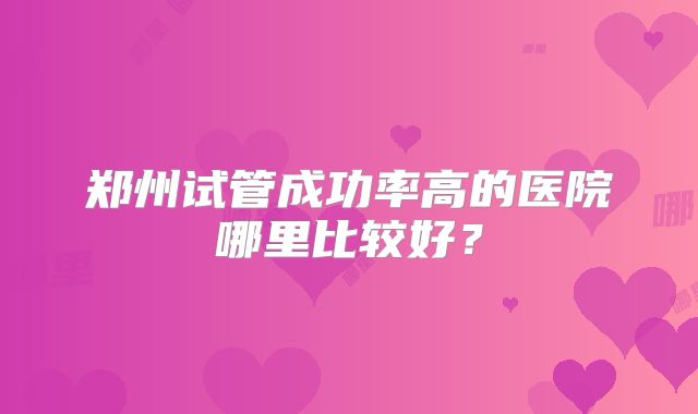 郑州试管成功率高的医院哪里比较好？