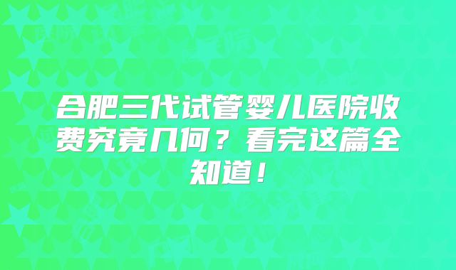 合肥三代试管婴儿医院收费究竟几何？看完这篇全知道！