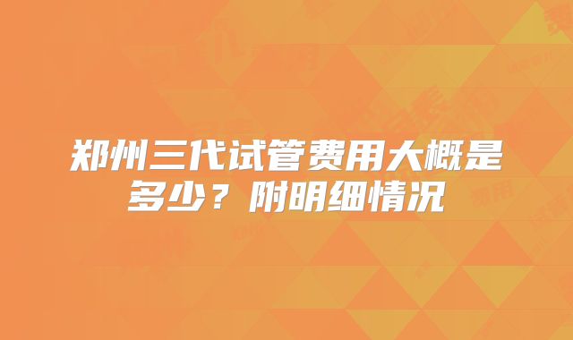郑州三代试管费用大概是多少？附明细情况