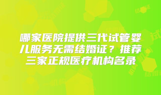 哪家医院提供三代试管婴儿服务无需结婚证？推荐三家正规医疗机构名录