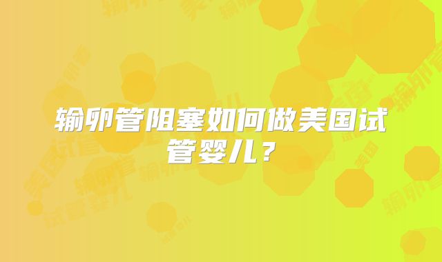输卵管阻塞如何做美国试管婴儿？