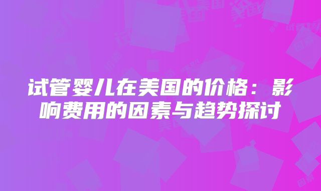 试管婴儿在美国的价格：影响费用的因素与趋势探讨