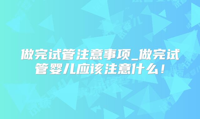 做完试管注意事项_做完试管婴儿应该注意什么！