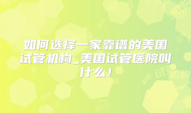 如何选择一家靠谱的美国试管机构_美国试管医院叫什么！