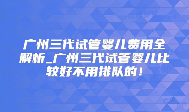 广州三代试管婴儿费用全解析_广州三代试管婴儿比较好不用排队的！
