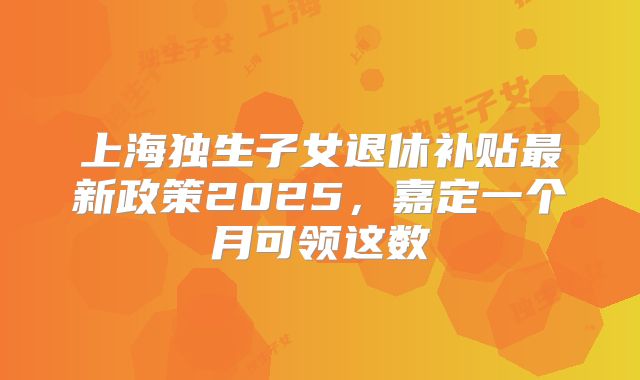 上海独生子女退休补贴最新政策2025，嘉定一个月可领这数