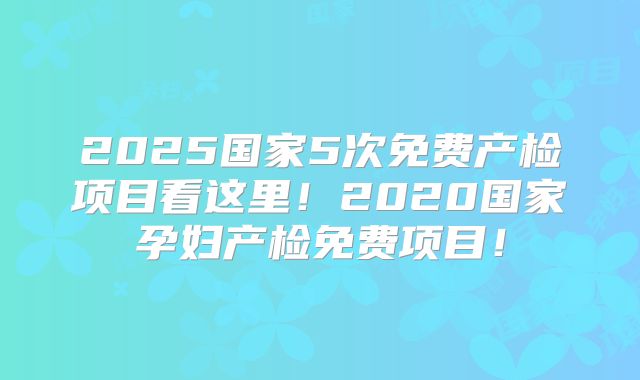 2025国家5次免费产检项目看这里！2020国家孕妇产检免费项目！