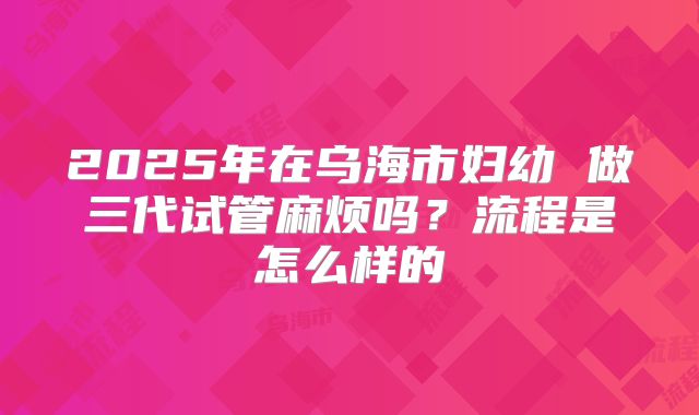 2025年在乌海市妇幼 做三代试管麻烦吗?流程是怎么样的