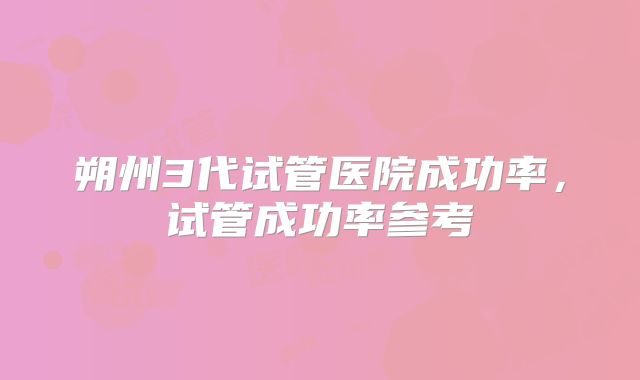 朔州3代试管医院成功率，试管成功率参考