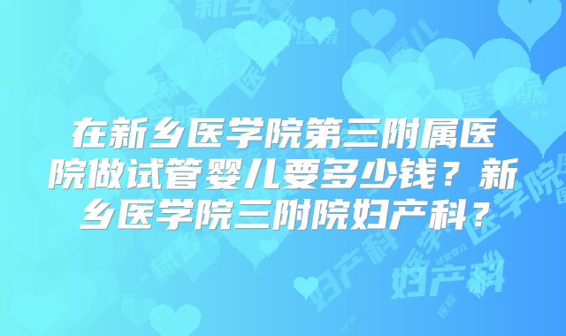 在新乡医学院第三附属医院做试管婴儿要多少钱？新乡医学院三附院妇产科？