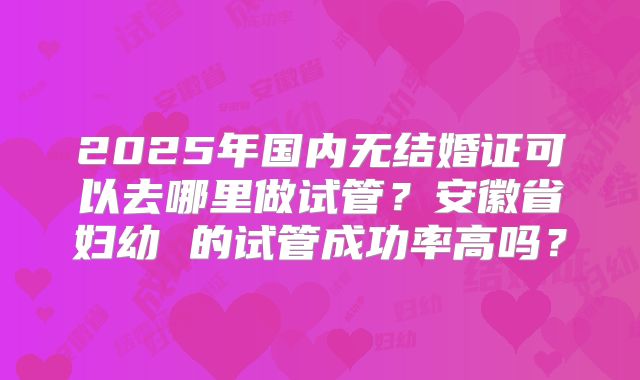 2025年国内无结婚证可以去哪里做试管？安徽省妇幼 的试管成功率高吗？