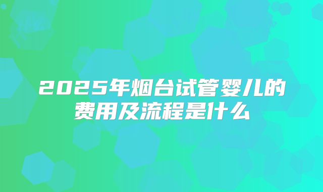 2025年烟台试管婴儿的费用及流程是什么