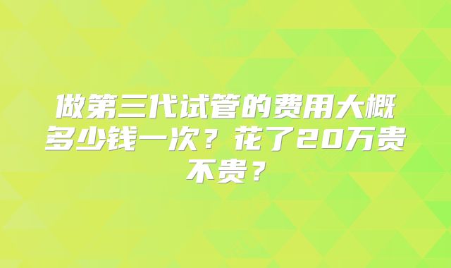 做第三代试管的费用大概多少钱一次？花了20万贵不贵？