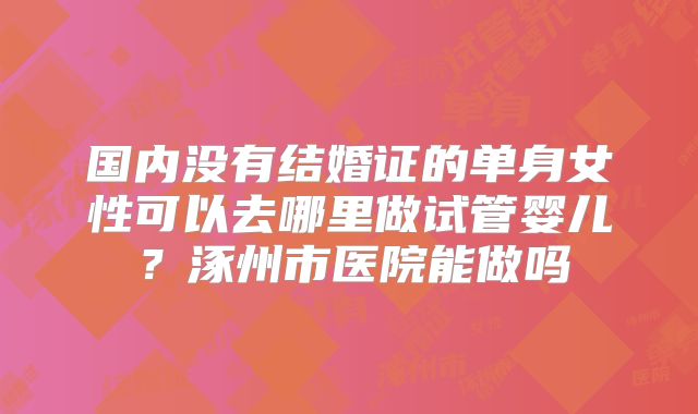 国内没有结婚证的单身女性可以去哪里做试管婴儿?涿州市医院能做吗