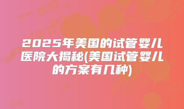 2025年美国的试管婴儿医院大揭秘(美国试管婴儿的方案有几种)