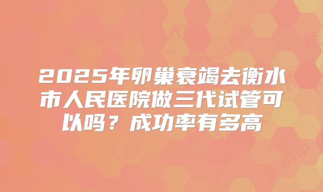 2025年卵巢衰竭去衡水市人民医院做三代试管可以吗？成功率有多高