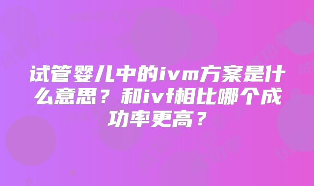 试管婴儿中的ivm方案是什么意思？和ivf相比哪个成功率更高？