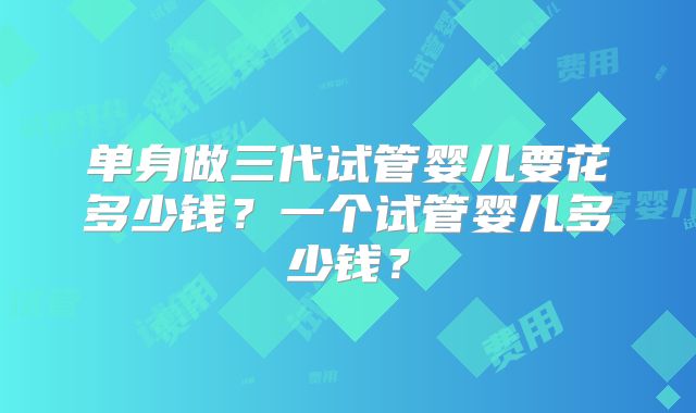 单身做三代试管婴儿要花多少钱？一个试管婴儿多少钱？