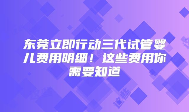 东莞立即行动三代试管婴儿费用明细!这些费用你需要知道