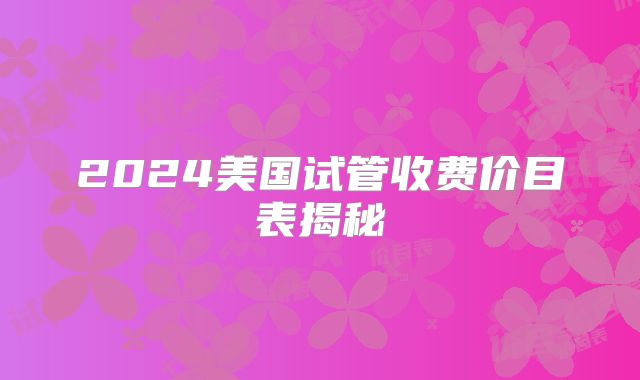 2024美国试管收费价目表揭秘
