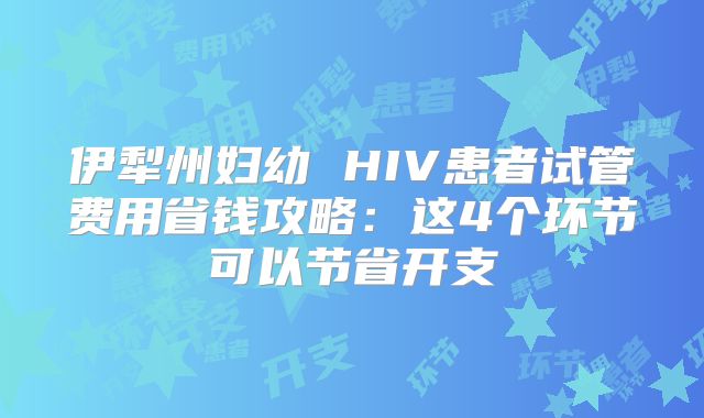伊犁州妇幼 HIV患者试管费用省钱攻略：这4个环节可以节省开支