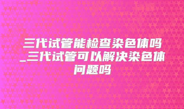 三代试管能检查染色体吗_三代试管可以解决染色体问题吗
