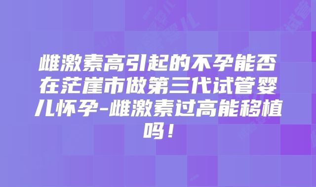 雌激素高引起的不孕能否在茫崖市做第三代试管婴儿怀孕-雌激素过高能移植吗！