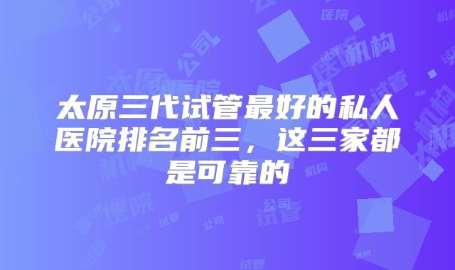 太原三代试管最好的私人医院排名前三，这三家都是可靠的