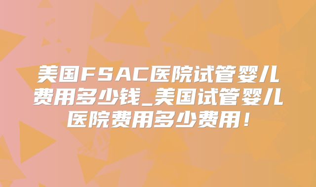 美国FSAC医院试管婴儿费用多少钱_美国试管婴儿医院费用多少费用!