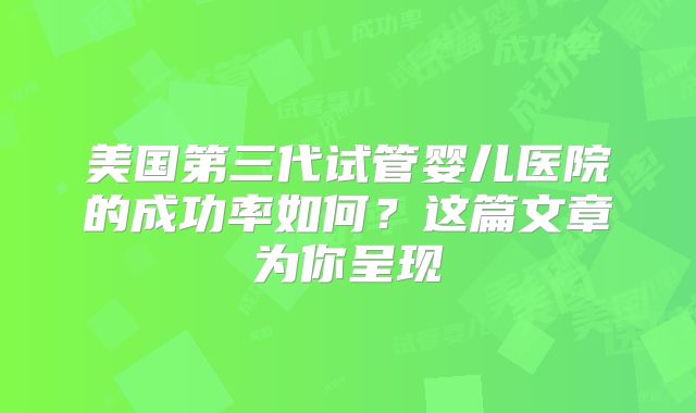 美国第三代试管婴儿医院的成功率如何？这篇文章为你呈现