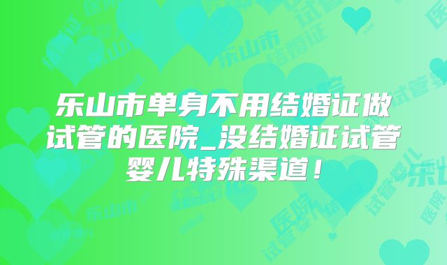 乐山市单身不用结婚证做试管的医院_没结婚证试管婴儿特殊渠道!